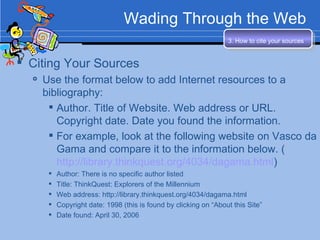 Wading Through the Web Citing Your Sources Use the format below to add Internet resources to a bibliography: Author. Title of Website. Web address or URL. Copyright date. Date you found the information. For example, look at the following website on Vasco da Gama and compare it to the information below. ( http://library.thinkquest.org/4034/dagama.html ) Author: There is no specific author listed Title: ThinkQuest: Explorers of the Millennium Web address: http://library.thinkquest.org/4034/dagama.html  Copyright date: 1998 (this is found by clicking on “About this Site” Date found: April 30, 2006 3. How to cite your sources   