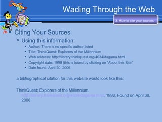 Wading Through the Web Citing Your Sources Using this information: Author: There is no specific author listed Title: ThinkQuest: Explorers of the Millennium Web address: http://library.thinkquest.org/4034/dagama.html  Copyright date: 1998 (this is found by clicking on “About this Site” Date found: April 30, 2006 a bibliographical citation for this website would look like this: ThinkQuest: Explorers of the Millennium.  http://library.thinkquest.org/4034/dagama.html . 1998. Found on April 30, 2006. 3. How to cite your sources   