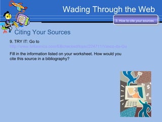 Wading Through the Web Citing Your Sources 3. How to cite your sources   9. TRY IT: Go to  http://www.britannica.com/EBchecked/topic/224711/Vasco-da-Gama Fill in the information listed on your worksheet. How would you cite this source in a bibliography? 