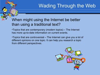 Wading Through the Web When might using the Internet be better than using a traditional text? Topics that are contemporary (modern topics) – The Internet has more up-to-date information on current events. Topics that are controversial – The Internet can give you a lot of different opinions on one topic. It can help you research a topic from different perspectives. 