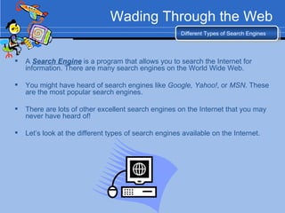 Wading Through the Web A  Search Engine  is a program that allows you to search the Internet for information. There are many search engines on the World Wide Web. You might have heard of search engines like  Google, Yahoo! , or  MSN . These are the most popular search engines. There are lots of other excellent search engines on the Internet that you may never have heard of! Let’s look at the different types of search engines available on the Internet. Different Types of Search Engines 
