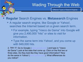 Wading Through the Web Regular  Search Engines vs.  Metasearch  Engines A regular search engine, like Google or Yahoo!, searches the Internet based on a given search term. For example, typing “Vasco da Gama” into Google will give you 2,490,000 “hits” or sites to visit for information. Type the same term into Yahoo!, and you come up with 949,000 hits. Different Types of Search Engines 2. TRY IT: Go to Google ( www.google.com ) and type in “Vasco da Gama” Look at the sites that come up. Click on the first two or three sites. Do they look like they have good information? Now do the same in Yahoo! ( www.yahoo.com ). What differences do you notice? 