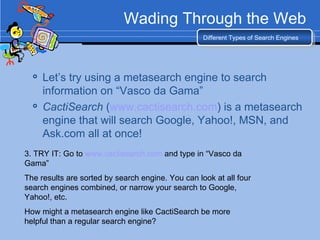 Wading Through the Web Let’s try using a metasearch engine to search information on “Vasco da Gama” CactiSearch  ( www.cactisearch.com ) is a metasearch engine that will search Google, Yahoo!, MSN, and Ask.com all at once! Different Types of Search Engines 3. TRY IT: Go to  www.cactisearch.com  and type in “Vasco da Gama” The results are sorted by search engine. You can look at all four search engines combined, or narrow your search to Google, Yahoo!, etc. How might a metasearch engine like CactiSearch be more helpful than a regular search engine? 