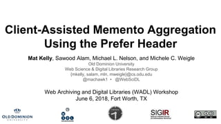 Client-Assisted Memento Aggregation
Using the Prefer Header
Mat Kelly, Sawood Alam, Michael L. Nelson, and Michele C. Weigle
Old Dominion University
Web Science & Digital Libraries Research Group
{mkelly, salam, mln, mweigle}@cs.odu.edu
@machawk1 • @WebSciDL
Web Archiving and Digital Libraries (WADL) Workshop
June 6, 2018, Fort Worth, TX
 