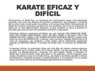 KARATE EFICAZ Y
DIFÍCIL
Técnicamente, el Wado Ryu, se caracteriza por movimientos cortos y de extremada
precisión, que junto con técnicas de torsión y proyección, que Ohtsuka S. introdujo
del Jiu Jitsu, hace a este karate muy eficaz, a la vez que muy difícil. Efectivamente, el
Wado Ryu incluye numerosas variantes en sus posiciones que hace la utilización de
cada una en muy determinadas ocasiones, lo que complica un poco la práctica al
principio, pero que lo hace más completo y perfecto a largo plazo.
Posiciones clásicas y exclusivas del Wado son; por ejemplo: MA HANMI NO HEKO-
ASHI, TATE SEISAN, YODO SEISAH, YUN Z. NO ASHI, GYAKU Z. NO ASHI, YUN Z. NO
SUKOMI NO ASHI, GYAKU Z. NO SUKOMI NO ASHI, NAIFANCHI DACHI ( aunque esta
última le viene de SHORIN RYU), y además, claro, de tener notables diferencias en el
resto de posiciones, con respecto a otros estilos: Pierna adelantada totalmente
estirada en KOKUTSU DACHI, 3 variantes de HEKO ASHI, 2 variantes de ZENKUTSU,
ETC.
En general, demás, las posiciones Waso son más altas de cadera y menos extensas
en superficie que en otros estilos de la forma SHURI, a la que pertenece. De esta
manera, sus desplazamientos y esquives son más rápidos, fluidos y cómodos. El
Wado Ryu, como he dicho, tiene gran base en los precisos y cortos esquives, pues
ningún momento se basa en la fuerza física, sino todo lo contrario, absorbe la fuerza
del adversario, mediante esquives y desplazamientos, y la transforma en su propia
contra con otras técnicas de contraataque, generalmente simultáneo.
 