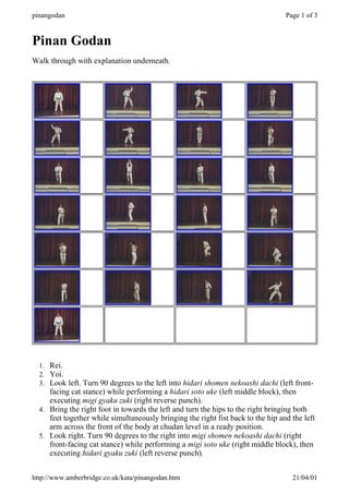 Pinan Godan
Walk through with explanation underneath.
1. Rei.
2. Yoi.
3. Look left. Turn 90 degrees to the left into hidari shomen nekoashi dachi (left front-
facing cat stance) while performing a hidari soto uke (left middle block), then
executing migi gyaku zuki (right reverse punch).
4. Bring the right foot in towards the left and turn the hips to the right bringing both
feet together while simultaneously bringing the right fist back to the hip and the left
arm across the front of the body at chudan level in a ready position.
5. Look right. Turn 90 degrees to the right into migi shomen nekoashi dachi (right
front-facing cat stance) while performing a migi soto uke (right middle block), then
executing hidari gyaku zuki (left reverse punch).
Page 1 of 3
pinangodan
21/04/01
http://www.amberbridge.co.uk/kata/pinangodan.htm
 