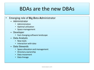 BDAs are the new DBAs
• Emerging role of Big Data Administrator
– Administrator
• Administration
• Optimal utilization
• Space management
– Developer
• Fast changing software landscape
– Data Analysts
• New tools
• Interaction with data
– Data Stewards
• Space allocation and management
• Directory ownership
• Data movement
• Data lineage
www.wipro.com
 