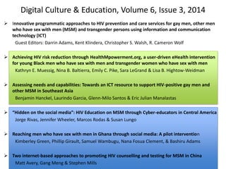 Digital Culture & Education, Volume 6, Issue 3, 2014
 Innovative programmatic approaches to HIV prevention and care services for gay men, other men
who have sex with men (MSM) and transgender persons using information and communication
technology (ICT)
Guest Editors: Darrin Adams, Kent Klindera, Christopher S. Walsh, R. Cameron Wolf
 Achieving HIV risk reduction through HealthMpowerment.org, a user-driven eHealth intervention
for young Black men who have sex with men and transgender women who have sex with men
Kathryn E. Muessig, Nina B. Baltierra, Emily C. Pike, Sara LeGrand & Lisa B. Hightow-Weidman
 Assessing needs and capabilities: Towards an ICT resource to support HIV-positive gay men and
other MSM in Southeast Asia
Benjamin Hanckel, Laurindo Garcia, Glenn-Milo Santos & Eric Julian Manalastas
 “Hidden on the social media”: HIV Education on MSM through Cyber-educators in Central America
Jorge Rivas, Jennifer Wheeler, Marcos Rodas & Susan Lungo
 Reaching men who have sex with men in Ghana through social media: A pilot intervention
Kimberley Green, Phillip Girault, Samuel Wambugu, Nana Fosua Clement, & Bashiru Adams
 Two internet-based approaches to promoting HIV counselling and testing for MSM in China
Matt Avery, Gang Meng & Stephen Mills
 