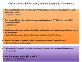 Digital Culture & Education, Volume 6, Issue 3, 2014 (cont.)
 Resistance to the Swedish model through LGBTQ and sex work community collaboration and
online intervention
Nicklas Dennermalm
 TLBz Sexperts! Using information and technology to get to zero HIV infections among Thai
transgender people
Nada Chaiyajit
 Bambucha media: Using social media to build social capital and health Seeking behaviour among
key populations
Collins M. Kahema, John Kashiha, David Kuria Mbote & Michael R. Mhando
 Silueta X: Lobbying to establish a LGBTI counseling and medical Center in Ecuador
Diane Maria Zambrano Rodríguez
 Ending HIV: An innovative community engagement platform for a new era of HIV prevention
Yves Calmette
 Interview with Carl Sandler, CEO of MISTER ®
Interview with Carl Sandler
 
