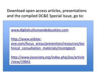 Download open access articles, presentations
and the compiled DC&E Special Issue, go to:
www.digitalcultureandeducation.com
http://www.aidstar-
one.com/focus_areas/prevention/resources/tec
hnical_consultation_materials/msmtgtech
http://www.jiasociety.org/index.php/jias/article
/view/19041
 