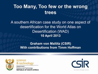 Too Many, Too few or the wrong
             trees
A southern African case study on one aspect of
     desertification for the World Atlas on
             Desertification (WAD)
                 10 April 2013

           Graham von Maltitz (CSIR)
     With contributions from Timm Hoffman
 