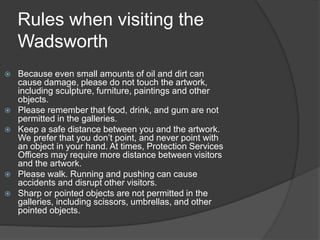 Rules when visiting the
Wadsworth
• .
 Because even small amounts of oil and dirt can
cause damage, please do not touch the artwork,
including sculpture, furniture, paintings and other
objects.
 Please remember that food, drink, and gum are not
permitted in the galleries.
 Keep a safe distance between you and the artwork.
We prefer that you don’t point, and never point with
an object in your hand. At times, Protection Services
Officers may require more distance between visitors
and the artwork.
 Please walk. Running and pushing can cause
accidents and disrupt other visitors.
 Sharp or pointed objects are not permitted in the
galleries, including scissors, umbrellas, and other
pointed objects.
 