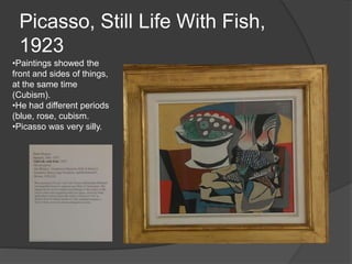 Picasso, Still Life With Fish,
1923
•Paintings showed the
front and sides of things,
at the same time
(Cubism).
•He had different periods
(blue, rose, cubism.
•Picasso was very silly.
 