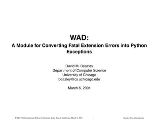PY-MA

                                                                 WAD:
A Module for Converting Fatal Extension Errors into Python
                       Exceptions

                                                    David M. Beazley
                                             Department of Computer Science
                                                  University of Chicago
                                                beazley@cs.uchicago.edu

                                                               March 6, 2001




 WAD : 9th International Python Conference, Long Beach, California, March 6, 2001   1   beazley@cs.uchicago.edu
 