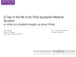 A Day in the life of an iPad equipped Medical
Student:
or what our students taught us about iPads
Tim Cappelli	 	 	 	 	 	 	 	 	 	 	 	 Omer Ali and Billy Melton

Project Manager	 	 	 	 	 	 	 	 	 	 	 Medical Students

Manchester Medical School
 