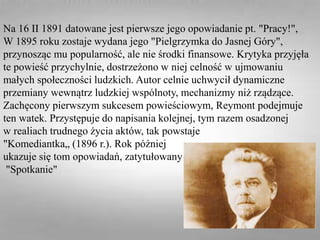 Na 16 II 1891 datowane jest pierwsze jego opowiadanie pt. "Pracy!",
W 1895 roku zostaje wydana jego "Pielgrzymka do Jasnej Góry",
przynosząc mu popularność, ale nie środki finansowe. Krytyka przyjęła
te powieść przychylnie, dostrzeżono w niej celność w ujmowaniu
małych społeczności ludzkich. Autor celnie uchwycił dynamiczne
przemiany wewnątrz ludzkiej wspólnoty, mechanizmy niż rządzące.
Zachęcony pierwszym sukcesem powieściowym, Reymont podejmuje
ten watek. Przystępuje do napisania kolejnej, tym razem osadzonej
w realiach trudnego życia aktów, tak powstaje
"Komediantka„ (1896 r.). Rok później
ukazuje się tom opowiadań, zatytułowany
"Spotkanie"
 