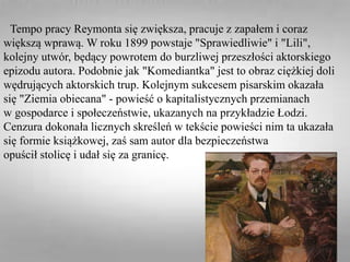 Tempo pracy Reymonta się zwiększa, pracuje z zapałem i coraz
większą wprawą. W roku 1899 powstaje "Sprawiedliwie" i "Lili",
kolejny utwór, będący powrotem do burzliwej przeszłości aktorskiego
epizodu autora. Podobnie jak "Komediantka" jest to obraz ciężkiej doli
wędrujących aktorskich trup. Kolejnym sukcesem pisarskim okazała
się "Ziemia obiecana" - powieść o kapitalistycznych przemianach
w gospodarce i społeczeństwie, ukazanych na przykładzie Łodzi.
Cenzura dokonała licznych skreśleń w tekście powieści nim ta ukazała
się formie książkowej, zaś sam autor dla bezpieczeństwa
opuścił stolicę i udał się za granicę.
 