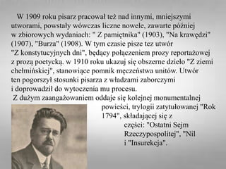 W 1909 roku pisarz pracował też nad innymi, mniejszymi
utworami, powstały wówczas liczne nowele, zawarte później
w zbiorowych wydaniach: " Z pamiętnika" (1903), "Na krawędzi"
(1907), "Burza" (1908). W tym czasie pisze tez utwór
"Z konstytucyjnych dni", będący połączeniem prozy reportażowej
z prozą poetycką. w 1910 roku ukazuj się obszerne dzieło "Z ziemi
chełmińskiej", stanowiące pomnik męczeństwa unitów. Utwór
ten pogorszył stosunki pisarza z władzami zaborczymi
i doprowadził do wytoczenia mu procesu.
Z dużym zaangażowaniem oddaje się kolejnej monumentalnej
powieści, trylogii zatytułowanej "Rok
1794", składającej się z
następujących części: "Ostatni Sejm
Rzeczypospolitej", "Nil
desperandum" i "Insurekcja".
 