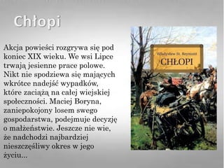 Akcja powieści rozgrywa się pod
koniec XIX wieku. We wsi Lipce
trwają jesienne prace polowe.
Nikt nie spodziewa się mających
wkrótce nadejść wypadków,
które zaciążą na całej wiejskiej
społeczności. Maciej Boryna,
zaniepokojony losem swego
gospodarstwa, podejmuje decyzję
o małżeństwie. Jeszcze nie wie,
że nadchodzi najbardziej
nieszczęśliwy okres w jego
życiu...
 