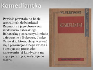 Powieść powstała na bazie
teatralnych doświadczeń
Reymonta i jego obserwacji
środowiska aktorskiego.
Bohaterką pisarz uczynił młodą
dziewczynę z Bukowca, Jankę
Orłowską, która, chcąc wyrwać
się z prowincjonalnego świata i
buntując się przeciwko
narzuceniu jej kandydata na
męża przez ojca, wstępuje do
teatru.
 