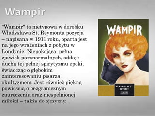 "Wampir" to nietypowa w dorobku
Władysława St. Reymonta pozycja
– napisana w 1911 roku, oparta jest
na jego wrażeniach z pobytu w
Londynie. Niepokojąca, pełna
zjawisk paranormalnych, oddaje
ducha tej pełnej spirytyzmu epoki,
świadcząc o głębokim
zainteresowaniu pisarza
okultyzmem. Jest również piękną
powieścią o bezgranicznym
zauroczeniu oraz niespełnionej
miłości – także do ojczyzny.
 