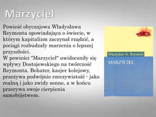 Powieść obyczajowa Władysława
Reymonta opowiadająca o świecie, w
którym kapitalizm zaczynał rządzić, a
pociągi rozbudzały marzenia o lepszej
przyszłości.
W powieści "Marzyciel" uwidoczniły się
wpływy Dostojewskiego na twórczość
Reymonta. Bohater, kasjer kolejowy,
przeżywa podwójnie rzeczywistość - jako
realną i jako zwidy senne, a w końcu
przerywa swoje cierpienia
samobójstwem.
 