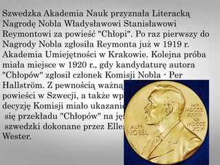 Szwedzka Akademia Nauk przyznała Literacką
Nagrodę Nobla Władysławowi Stanisławowi
Reymontowi za powieść "Chłopi". Po raz pierwszy do
Nagrody Nobla zgłosiła Reymonta już w 1919 r.
Akademia Umiejętności w Krakowie. Kolejna próba
miała miejsce w 1920 r., gdy kandydaturę autora
"Chłopów" zgłosił członek Komisji Nobla - Per
Hallström. Z pewnością ważną rolę w popularyzacji
powieści w Szwecji, a także wpływ na
decyzję Komisji miało ukazanie
się przekładu "Chłopów" na język
szwedzki dokonane przez Ellen
Wester.
 
