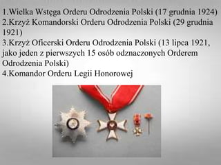 1.Wielka Wstęga Orderu Odrodzenia Polski (17 grudnia 1924)
2.Krzyż Komandorski Orderu Odrodzenia Polski (29 grudnia
1921)
3.Krzyż Oficerski Orderu Odrodzenia Polski (13 lipca 1921,
jako jeden z pierwszych 15 osób odznaczonych Orderem
Odrodzenia Polski)
4.Komandor Orderu Legii Honorowej
 