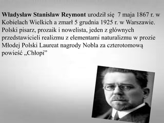 Władysław Stanisław Reymont urodził się 7 maja 1867 r. w
Kobielach Wielkich a zmarł 5 grudnia 1925 r. w Warszawie.
Polski pisarz, prozaik i nowelista, jeden z głównych
przedstawicieli realizmu z elementami naturalizmu w prozie
Młodej Polski Laureat nagrody Nobla za czterotomową
powieść „Chłopi”
 