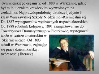 Syn wiejskiego organisty, od 1880 w Warszawie, gdzie
był m.in. uczniem krawieckim wyzwolonym na
czeladnika. Najprawdopodobniej ukończył jedynie 3
klasy Warszawskiej Szkoły Niedzielno -Rzemieślniczej
Do 1887 występował w wędrownych trupach aktorskich.
Od 1888 robotnik kolejowy, 1891 zaangażował się do
Towarzystwa Dramatycznego w Piotrkowie, występował
także w teatrze amatorskim w
Skierniewicach. Od 1893
osiadł w Warszawie, zajmując
się pracą dziennikarską i
twórczością literacką
 