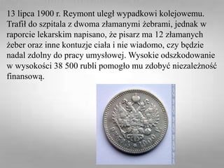 13 lipca 1900 r. Reymont uległ wypadkowi kolejowemu.
Trafił do szpitala z dwoma złamanymi żebrami, jednak w
raporcie lekarskim napisano, że pisarz ma 12 złamanych
żeber oraz inne kontuzje ciała i nie wiadomo, czy będzie
nadal zdolny do pracy umysłowej. Wysokie odszkodowanie
w wysokości 38 500 rubli pomogło mu zdobyć niezależność
finansową.
 