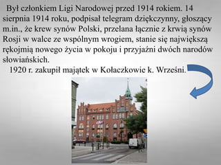 Był członkiem Ligi Narodowej przed 1914 rokiem. 14
sierpnia 1914 roku, podpisał telegram dziękczynny, głoszący
m.in., że krew synów Polski, przelana łącznie z krwią synów
Rosji w walce ze wspólnym wrogiem, stanie się największą
rękojmią nowego życia w pokoju i przyjaźni dwóch narodów
słowiańskich.
1920 r. zakupił majątek w Kołaczkowie k. Wrześni.
 