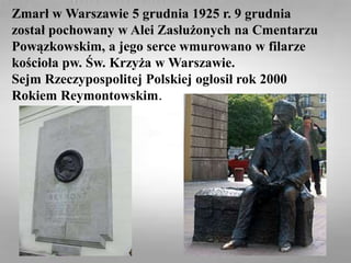Zmarł w Warszawie 5 grudnia 1925 r. 9 grudnia
został pochowany w Alei Zasłużonych na Cmentarzu
Powązkowskim, a jego serce wmurowano w filarze
kościoła pw. Św. Krzyża w Warszawie.
Sejm Rzeczypospolitej Polskiej ogłosił rok 2000
Rokiem Reymontowskim.
 