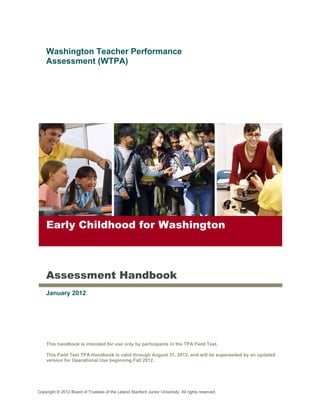 Washington Teacher Performance
    Assessment (WTPA)




    Early Childhood for Washington



    Assessment Handbook
    January 2012




    This handbook is intended for use only by participants in the TPA Field Test.

    This Field Test TPA Handbook is valid through August 31, 2012, and will be superseded by an updated
    version for Operational Use beginning Fall 2012.




Copyright © 2012 Board of Trustees of the Leland Stanford Junior University. All rights reserved.
 