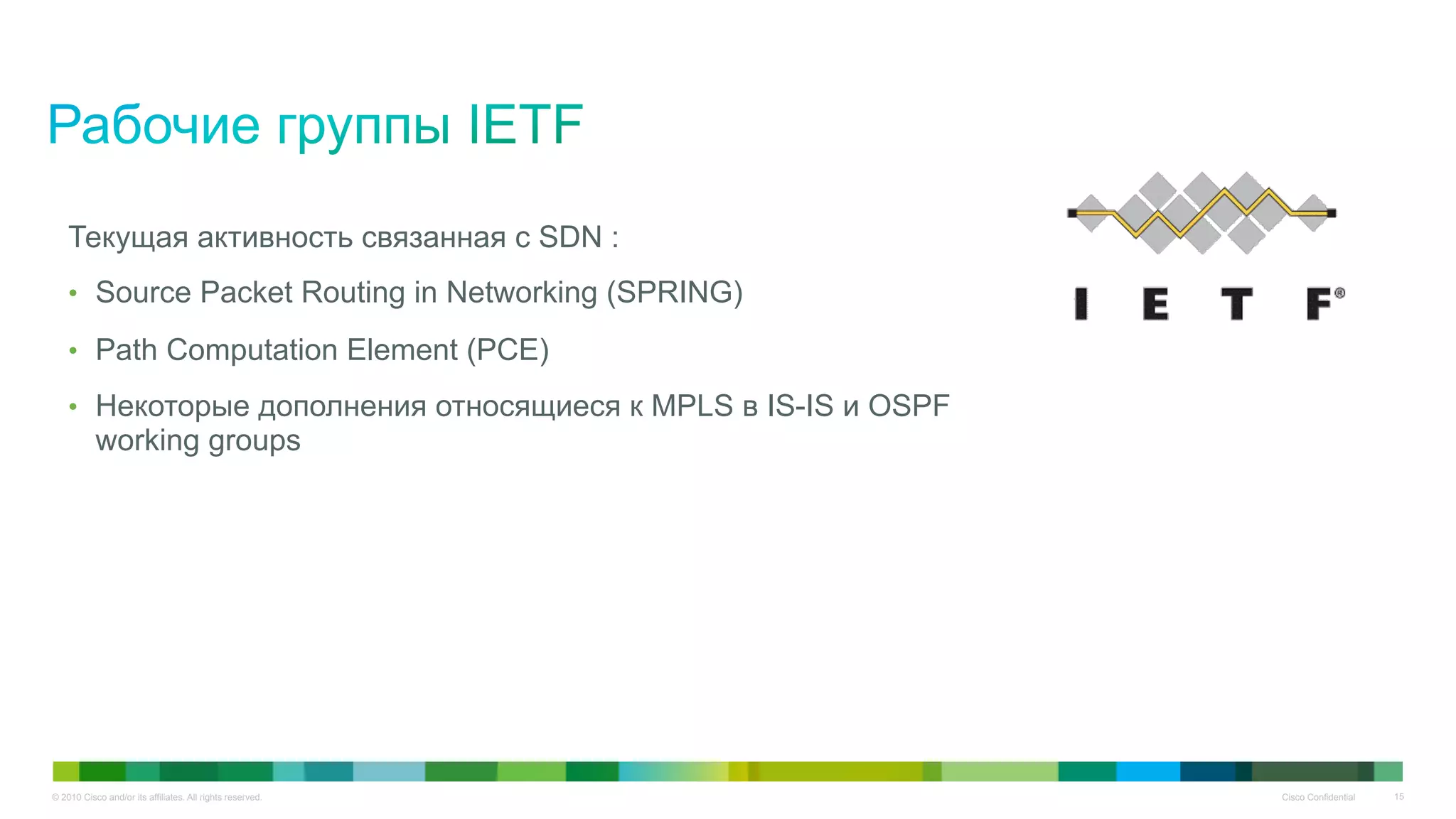 © 2010 Cisco and/or its affiliates. All rights reserved. Cisco Confidential 15
Текущая активность связанная с SDN :
•  Source Packet Routing in Networking (SPRING)
•  Path Computation Element (PCE)
•  Некоторые дополнения относящиеся к MPLS в IS-IS и OSPF
working groups
 