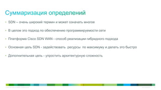 © 2010 Cisco and/or its affiliates. All rights reserved. Cisco Confidential 13
•  SDN – очень широкий термин и может означать многое
•  В целом это подход по обеспечению программируемости сети
•  Платформа Cisco SDN WAN - способ реализации гибридного подхода
•  Основная цель SDN - задействовать ресурсы по максимуму и делать это быстро
•  Дополнительная цель - упростить архитектурную сложность
 