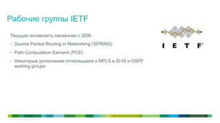 © 2010 Cisco and/or its affiliates. All rights reserved. Cisco Confidential 15
Текущая активность связанная с SDN :
•  Source Packet Routing in Networking (SPRING)
•  Path Computation Element (PCE)
•  Некоторые дополнения относящиеся к MPLS в IS-IS и OSPF
working groups
 