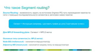 © 2010 Cisco and/or its affiliates. All rights reserved. Cisco Confidential 16
Source Routing – возможность задать на источнике (Ingress PE) путь прохождения пакетов по
сети с помощью последовательности сегментов в заголовке самих пакетов
Сегмент = Инструкция (например, «доставить трафик до узла Z кратчайшим путем»)
Для MPLS forwarding plane Сегмент = MPLS метка
Основные типы сегментов (т.е. MPLS меток):
Node-SID (глобальный) - назначается маршрутизатору
Adjacency-SID (локальный) - назначается каждому линку на маршрутизаторе
 