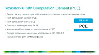 © 2010 Cisco and/or its affiliates. All rights reserved. Cisco Confidential 23
23
H E L L O
my name is
PCE
•  Решает задачу расчета пути в больших много-доменых и много-уровневых сетях
•  Path computation element (PCE)
•  Path computation client (PCC)
•  Протокол взаимодействия PCEP
•  Ицициатива Cisco, начало стандартизации в 2005
•  Первая реализация на сетевых устройствах в IOS XR 3.5.2
•  Применяется в SDN WAN платформе
 