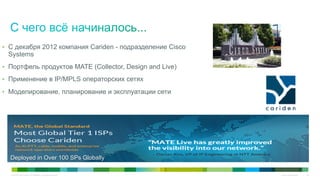 © 2010 Cisco and/or its affiliates. All rights reserved. Cisco Confidential 29
Deployed in Over 100 SPs Globally
•  С декабря 2012 компания Cariden - подразделение Cisco
Systems
•  Портфель продуктов MATE (Collector, Design and Live)
•  Применение в IP/MPLS операторских сетях
•  Моделирование, планирование и эксплуатации сети
 
