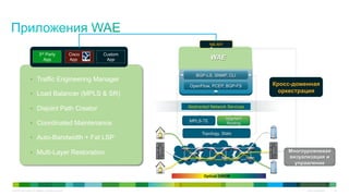 © 2010 Cisco and/or its affiliates. All rights reserved. Cisco Confidential 34
Optical DWDM
WAE
MPLS-TE
Segment
Routing
OpenFlow, PCEP, BGP-FS
Topology, Stats
BGP-LS, SNMP, CLI
NB API
Кросс-доменная
оркестрация
Abstracted Network Services
Многоуровневая
визуализация и
управление
•  Traffic Engineering Manager
•  Load Balancer (MPLS & SR)
•  Disjoint Path Creator
•  Coordinated Maintenance
•  Auto-Bandwidth + Fat LSP
•  Multi-Layer Restoration
3rd Party
App
Cisco
App
Custom
App
 