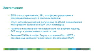 © 2010 Cisco and/or its affiliates. All rights reserved. Cisco Confidential 43
§  SDN это про приложения, API, платформы управления и
программирование сети в реальном времени
§  Опыт, экспертиза и знания, полученные за 20 лет инжиниринга и
планирования заложены в SDN WAN платформу
§  Развитие и применение технологий таких как Segment Routing,
PCE ведут к уменьшению сложности сети
§  Решение WAN Automation Engine – развитие Cisco MATE и
полноценный компонент оркестрации операторских WAN
 