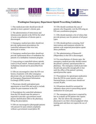 Washington Emergency Department Opioid Prescribing Guidelines
1. One medical provider should provide all
opioids to treat a patient’s chronic pain.
2. The administration of intravenous and
intramuscular opioids in the ED for the relief
of acute exacerbations of chronic pain is
discouraged.
3. Emergency medical providers should not
provide replacement prescriptions for
controlled substances that were lost,
destroyed or stolen.
4. Emergency medical providers should not
provide replacement doses of methadone for
patients in a methadone treatment program.
5. Long-acting or controlled-release opioids
(such as OxyContin®, fentanyl patches, and
methadone) should not be prescribed from
the ED.
6. EDs are encouraged to share the ED visit
history of patients with other emergency
physicians who are treating the patient using
an Emergency Department Information
Exchange (EDIE) system.
7. Physicians should send patient pain
agreements to local EDs and work to include
a plan for pain treatment in the ED.
8. Prescriptions for controlled substances
from the ED should state the patient is
required to provide a government issued
picture identification (ID) to the pharmacy
filling the prescription.
9. EDs are encouraged to photograph patients
who present for pain related complaints
without a government issued photo ID.
10. EDs should coordinate the care of
patients who frequently visit the ED using an
ED care coordination program.
11. EDs should maintain a list of clinics that
provide primary care for patients of all payer
types.
12. EDs should perform screening, brief
interventions and treatment referrals for
patients with suspected prescription opiate
abuse problems.
13. The administration of Demerol®
(Meperidine) in the ED is discouraged.
14. For exacerbations of chronic pain, the
emergency medical provider should contact
the patient’s primary opioid prescriber or
pharmacy. The emergency medical provider
should only prescribe enough pills to last
until the office of the patient’s primary
opioid prescriber opens.
15. Prescriptions for opioid pain medication
from the ED for acute injuries, such as
fractured bones, in most cases should not
exceed 30 pills.
16. ED patients should be screened for
substance abuse prior to prescribing opioid
medication for acute pain.
17. The emergency physician is required by
law to evaluate an ED patient who reports
pain. The law allows the emergency
physician to use their clinical judgment when
treating pain and does not require the use of
opioids.
 
