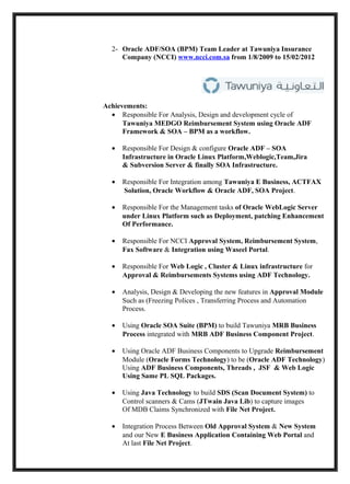 2- Oracle ADF/SOA (BPM) Team Leader at Tawuniya Insurance
     Company (NCCI) www.ncci.com.sa from 1/8/2009 to 15/02/2012




Achievements:
  • Responsible For Analysis, Design and development cycle of
      Tawuniya MEDGO Reimbursement System using Oracle ADF
      Framework & SOA – BPM as a workflow.

  •   Responsible For Design & configure Oracle ADF – SOA
      Infrastructure in Oracle Linux Platform,Weblogic,Team,Jira
      & Subversion Server & finally SOA Infrastructure.

  •   Responsible For Integration among Tawuniya E Business, ACTFAX
      Solution, Oracle Workflow & Oracle ADF, SOA Project.

  •   Responsible For the Management tasks of Oracle WebLogic Server
      under Linux Platform such as Deployment, patching Enhancement
      Of Performance.

  •   Responsible For NCCI Approval System, Reimbursement System,
      Fax Software & Integration using Waseel Portal.

  •   Responsible For Web Logic , Cluster & Linux infrastructure for
      Approval & Reimbursements Systems using ADF Technology.

  •   Analysis, Design & Developing the new features in Approval Module
      Such as (Freezing Polices , Transferring Process and Automation
      Process.

  •   Using Oracle SOA Suite (BPM) to build Tawuniya MRB Business
      Process integrated with MRB ADF Business Component Project.

  •   Using Oracle ADF Business Components to Upgrade Reimbursement
      Module (Oracle Forms Technology) to be (Oracle ADF Technology)
      Using ADF Business Components, Threads , JSF & Web Logic
      Using Same PL SQL Packages.

  •   Using Java Technology to build SDS (Scan Document System) to
      Control scanners & Cams (JTwain Java Lib) to capture images
      Of MDB Claims Synchronized with File Net Project.

  •   Integration Process Between Old Approval System & New System
      and our New E Business Application Containing Web Portal and
      At last File Net Project.
 