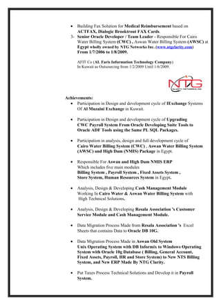 •  Building Fax Solution for Medical Reimbursement based on
     ACTFAX, Dialogic Brooktrout FAX Cards.
  3- Senior Oracle Developer / Team Leader - Responsible For Cairo
     Water Billing System (CWC) , Aswan Water Billing System (AWSC) at
     Egypt wholly owned by NTG Networks Inc. (www.ntgclarity.com)
     From 1/7/2006 to 1/8/2009.

      AFIT Co (AL Faris Information Technology Company)
      In Kuwait as Outsourcing from 1/2/2009 Until 1/6/2009.




Achievements:
  • Participation in Design and development cycle of IExchange Systems
      Of Al Muzaini Exchange in Kuwait.

  •   Participation in Design and development cycle of Upgrading
      CWC Payroll System From Oracle Developing Suite Tools to
      Oracle ADF Tools using the Same PL SQL Packages.

  •   Participation in analysis, design and full development cycle of
      Cairo Water Billing System (CWC) , Aswan Water Billing System
      (AWSC) and High Dam (NMIS) Package in Egypt.

  •   Responsible For Aswan and High Dam NMIS ERP
      Which includes five main modules
      Billing System , Payroll System , Fixed Assets System ,
      Store System, Human Resources System in Egypt.

  •   Analysis, Design & Developing Cash Management Module
      Working In Cairo Water & Aswan Water Billing System with
      High Technical Solutions.

  •   Analysis, Design & Developing Resala Association 's Customer
      Service Module and Cash Management Module.

  •   Data Migration Process Made from Resala Association 's Excel
      Sheets that contains Data to Oracle DB 10G.

  •   Data Migration Process Made in Aswan Old System
      Unix Operating System with DB Informix to Windows Operating
      System with Oracle 10g Database ( Billing, General Account,
      Fixed Assets, Payroll, HR and Store System) to New NTS Billing
      System, and New ERP Made By NTG Clarity.

  •   Put Taxes Process Technical Solutions and Develop it in Payroll
      System.
 