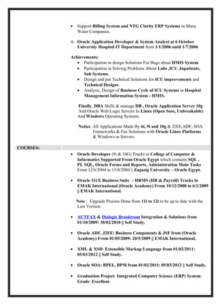 •   Support Billing System and NTG Clarity ERP Systems in Many
               Water Companies.

           4- Oracle Application Developer & System Analyst at 6 October
              University Hospital IT Department from 1/1/2006 until 1/7/2006.

           Achievements:
              • Participation in design Solutions For Bugs about HMIS System
              • Participation in Solving Problems About Labs ,ICU ,Inpatients,
                 Sub Systems.
              • Design and put Technical Solutions for ICU improvements and
                 Technical Designs.
              • Analysis, Design of Business Cycle of ICU Systems in Hospital
                 Management Information System - HMIS.

               Finally, DBA Skills & manage DB , Oracle Application Server 10g
               And Oracle Web Logic Servers In Linux (Open Suse, Unbreakable)
               And Windows Operating Systems.

                Notice. All Applications Made By 6i, 9i and 10g & J2EE,ADF, SOA
                        Frameworks & Fax Solutions with Oracle Linux Platforms
                        & Windows as Servers.

COURSES:
           •   Oracle Developer (9i & 10G) Tracks in College of Computer &
               Informatics Supported From Oracle Egypt which contains SQL ,
               PL SQL, Oracle Forms and Reports, Administration Main Tasks
               From 12/6/2004 to 15/8/2004 || Zagazig University – Oracle Egypt.

           •   Oracle 11i E Business Suite – HRMS (HR & Payroll) Tracks in
               EMAK International (Oracle Academy) From 10/12/2008 to 6/1/2009
               || EMAK International.

               Note : Upgrade Process Done from 11i to 12i to be up to date with the
               Last Version.

           •   ACTFAX & Dialogic Brooktrout Integration & Solutions from
               01/10/2009: 30/02/2010 || Self Study.

           •   Oracle ADF, J2EE/ Business Components & JSF from (Oracle
               Academy) From 01/05/2009: 20/5/2009 || EMAK International.

           •   XML & XSD: Extensible Markup Language from 01/02/2011:
               05/03/2012 || Self Study.

           •   Oracle SOA: BPEL, BPM from 01/02/2011: 05/03/2012 || Self Study.

           •   Graduation Project: Integrated Computer Science (ERP) System:
               Grade: Excellent.
 