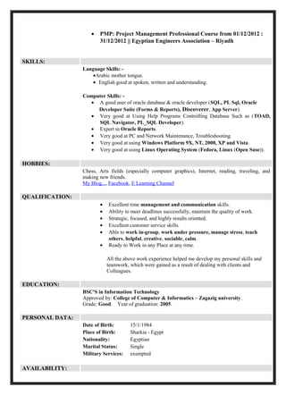 •   PMP: Project Management Professional Course from 01/12/2012 :
                        31/12/2012 || Egyptian Engineers Association – Riyadh


SKILLS:
                 Language Skills: -
                    •Arabic mother tongue.
                    • English good at spoken, written and understanding.

                 Computer Skills: -
                    • A good user of oracle database & oracle developer (SQL, PL Sql, Oracle
                      Developer Suite (Forms & Reports), Discoverer, App Server).
                    • Very good at Using Help Programs Controlling Database Such as (TOAD,
                      SQL Navigator, PL_SQL Developer).
                    • Expert in Oracle Reports.
                    • Very good at PC and Network Maintenance, Troubleshooting.
                    • Very good at using Windows Platform 9X, NT, 2000, XP and Vista.
                    • Very good at using Linux Operating System (Fedora, Linux (Open Suse)).

HOBBIES:
                 Chess, Arts fields (especially computer graphics), Internet, reading, traveling, and
                 making new friends.
                 My Blog..., Facebook, E Learning Channel

QUALIFICATION:
                        •   Excellent time management and communication skills.
                        •   Ability to meet deadlines successfully, maintain the quality of work.
                        •   Strategic, focused, and highly results oriented.
                        •   Excellent customer service skills.
                        •   Able to work in-group, work under pressure, manage stress, teach
                            others, helpful, creative, sociable, calm.
                        •   Ready to Work in any Place at any time.

                            All the above work experience helped me develop my personal skills and
                            teamwork, which were gained as a result of dealing with clients and
                            Colleagues.

EDUCATION:
                 BSC'S in Information Technology
                 Approved by: College of Computer & Informatics – Zagazig university.
                 Grade: Good. Year of graduation: 2005.

PERSONAL DATA:
                 Date of Birth:       15/1/1984
                 Place of Birth:      Sharkia - Egypt
                 Nationality:         Egyptian
                 Marital Status:      Single
                 Military Services:   exempted

AVAILABILITY:
 