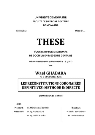 UNIVERSITE DE MONASTIR
                     FACULTE DE MEDECINE DENTAIRE
                                 DE MONASTIR

  Année 2012                                                     Thèse N°.....




                         THESE
                     POUR LE DIPLOME NATIONAL
                 DE DOCTEUR EN MEDECINE DENTAIRE

                Présentée et soutenue publiquement le / /2012
                                       PAR



                        Wael GHABARA
                             Né le 13/10/1986 à Tunis


       LES RECONSTITUTIONS CORONAIRES
       DEFINITIVES: METHODE INDIRECTE

                            Examinateurs de la Thèse


  JURY:
Président:     Pr. Mohamed Ali BOUZIDI                       Directeurs
Assesseurs:    Pr. Ag. Najet AGUIR                      Pr. Hédia Ben Ghénaia
               Pr. Ag. Zohra NOUIRA                      Pr. Lamia Mansour
 