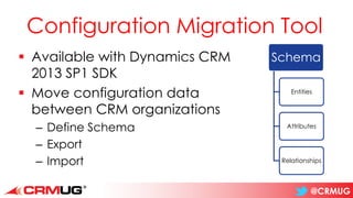 @CRMUG
Configuration Migration Tool
▪ Available with Dynamics CRM
2013 SP1 SDK
▪ Move configuration data
between CRM organizations
– Define Schema
– Export
– Import
Schema
Entities
Attributes
Relationships
 