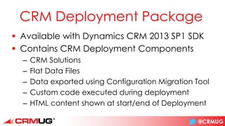 @CRMUG
CRM Deployment Package
▪ Available with Dynamics CRM 2013 SP1 SDK
▪ Contains CRM Deployment Components
– CRM Solutions
– Flat Data Files
– Data exported using Configuration Migration Tool
– Custom code executed during deployment
– HTML content shown at start/end of Deployment
 